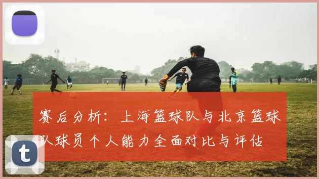 赛后分析：上海篮球队与北京篮球队球员个人能力全面对比与评估