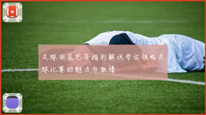 足球明星巴蒂精彩解说带你领略足球比赛的魅力与激情