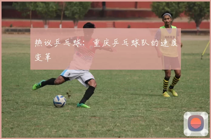 热议乒乓球：重庆乒乓球队的速度变革