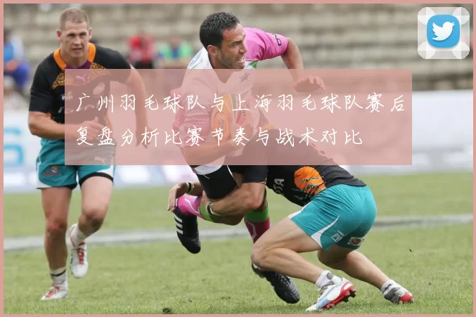广州羽毛球队与上海羽毛球队赛后复盘分析比赛节奏与战术对比