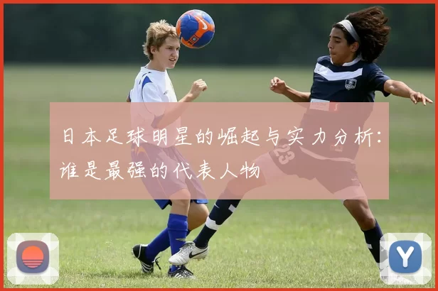 日本足球明星的崛起与实力分析：谁是最强的代表人物