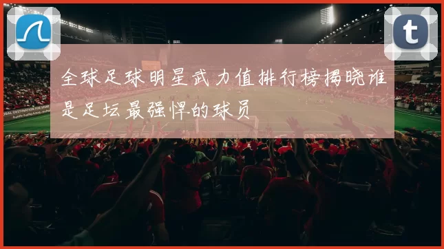 全球足球明星武力值排行榜揭晓谁是足坛最强悍的球员